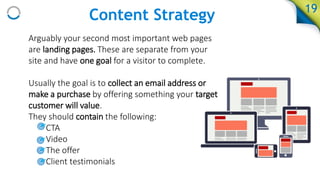 Content Strategy
Arguably your second most important web pages
are landing pages. These are separate from your
site and have one goal for a visitor to complete.
Usually the goal is to collect an email address or
make a purchase by offering something your target
customer will value.
They should contain the following:
• CTA
• Video
• The offer
• Client testimonials
19
 