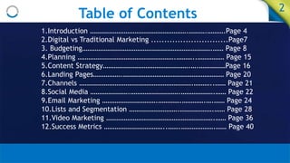 Table of Contents 2
1.Introduction ……………………………………………….……….……….Page 4
2.Digital vs Traditional Marketing .............................Page7
3. Budgeting……………………………………………………………….…… Page 8
4.Planning ……………………………………………….………..…………… Page 15
5.Content Strategy………………………………………….….……………Page 16
6.Landing Pages…………….………………………………………………… Page 20
7.Channels ……………………………………………………….………..…… Page 21
8.Social Media ………………….……………………….……………….…… Page 22
9.Email Marketing ………………………….………….………….….…… Page 24
10.Lists and Segmentation ……………………….……………….…… Page 28
11.Video Marketing …………………………………………………….…… Page 36
12.Success Metrics ……………………………..…….……………….…… Page 40
 