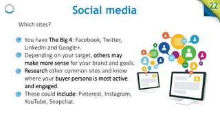 Social media
Which sites?
• You have The Big 4: Facebook, Twitter,
LinkedIn and Google+.
• Depending on your target, others may
make more sense for your brand and goals.
• Research other common sites and know
where your buyer persona is most active
and engaged.
• These could include: Pinterest, Instagram,
YouTube, Snapchat.
22
 