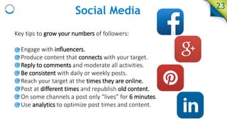 Social Media
Key tips to grow your numbers of followers:
• Engage with influencers.
• Produce content that connects with your target.
• Reply to comments and moderate all activities.
• Be consistent with daily or weekly posts.
• Reach your target at the times they are online.
• Post at different times and republish old content.
• On some channels a post only “lives” for 6 minutes.
• Use analytics to optimize post times and content.
23
 