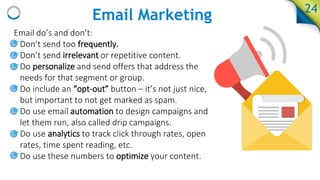 Email Marketing
Email do’s and don’t:
• Don’t send too frequently.
• Don’t send irrelevant or repetitive content.
• Do personalize and send offers that address the
needs for that segment or group.
• Do include an “opt-out” button – it’s not just nice,
but important to not get marked as spam.
• Do use email automation to design campaigns and
let them run, also called drip campaigns.
• Do use analytics to track click through rates, open
rates, time spent reading, etc.
• Do use these numbers to optimize your content.
24
 