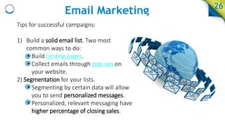 Email Marketing 26
Tips for successful campaigns:
1) Build a solid email list. Two most
common ways to do:
• Build landing pages.
• Collect emails through pop-ups on
your website.
2) Segmentation for your lists.
• Segmenting by certain data will allow
you to send personalized messages.
• Personalized, relevant messaging have
higher percentage of closing sales.
 