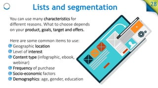 Lists and segmentation
You can use many characteristics for
different reasons. What to choose depends
on your product, goals, target and offers.
Here are some common items to use:
• Geographic location
• Level of interest
• Content type (infographic, ebook,
webinar)
• Frequency of purchase
• Socio-economic factors
• Demographics: age, gender, education
28
 