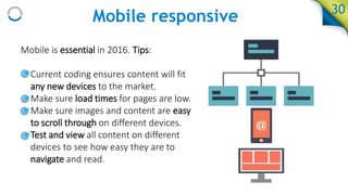 Mobile responsive
Mobile is essential in 2016. Tips:
• Current coding ensures content will fit
any new devices to the market.
• Make sure load times for pages are low.
• Make sure images and content are easy
to scroll through on different devices.
• Test and view all content on different
devices to see how easy they are to
navigate and read.
30
 