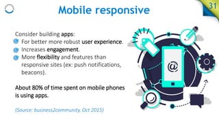 Mobile responsive 31
Consider building apps:
• For better more robust user experience.
• Increases engagement.
• More flexibility and features than
responsive sites (ex: push notifications,
beacons).
About 80% of time spent on mobile phones
is using apps.
(Source: business2community, Oct 2015)
 