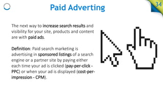 Paid Adverting
The next way to increase search results and
visibility for your site, products and content
are with paid ads.
Definition: Paid search marketing is
advertising in sponsored listings of a search
engine or a partner site by paying either
each time your ad is clicked (pay-per-click -
PPC) or when your ad is displayed (cost-per-
impression - CPM).
34
 