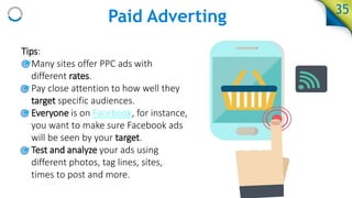 Paid Adverting
Tips:
• Many sites offer PPC ads with
different rates.
• Pay close attention to how well they
target specific audiences.
• Everyone is on Facebook, for instance,
you want to make sure Facebook ads
will be seen by your target.
• Test and analyze your ads using
different photos, tag lines, sites,
times to post and more.
35
 
