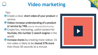 Video marketing
Tips:
• Create a clear, short video of your product or
service.
• Videos increase understanding of a product
or service by 74%. (source: Business2Community)
• Create fun, interesting, useful content for
YouTube, the number 2 search engine in the
world.
• Increase shares by creating more videos: 15
min video is likely to be shared 37% more
than those 30 seconds to a minute.
37
 