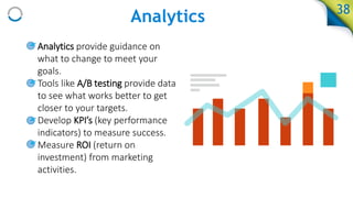 Analytics
• Analytics provide guidance on
what to change to meet your
goals.
• Tools like A/B testing provide data
to see what works better to get
closer to your targets.
• Develop KPI’s (key performance
indicators) to measure success.
• Measure ROI (return on
investment) from marketing
activities.
38
 