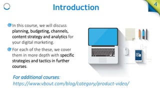 Introduction 4
• In this course, we will discuss
planning, budgeting, channels,
content strategy and analytics for
your digital marketing.
• For each of the these, we cover
them in more depth with specific
strategies and tactics in further
courses.
For additional courses:
https://www.vbout.com/blog/category/product-video/
 