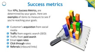 Success metrics
Your KPIs, Success Metrics, are
determined by your goals. Here are
examples of items to measure to see if
you’re reaching your goals.
• Customer’s acquisition from social
media
• Traffic from organic search (SEO)
• Traffic from paid search
• Email open rates
• Click through rates
• Referrals (inbound links)
40
 