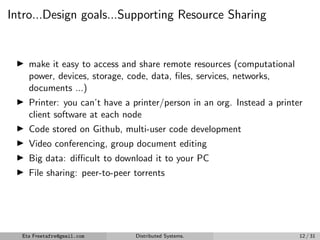 Intro...Design goals...Supporting Resource Sharing
▶
▶ make it easy to access and share remote resources (computational
power, devices, storage, code, data, files, services, networks,
documents ...)
▶ Printer: you can’t have a printer/person in an org. Instead a printer
client software at each node
▶ Code stored on Github, multi-user code development
▶ Video conferencing, group document editing
▶ Big data: difficult to download it to your PC
▶ File sharing: peer-to-peer torrents
Eta Freetafre@gmail.com Distributed Systems. 12 / 31
 