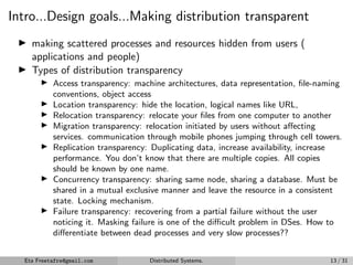 Intro...Design goals...Making distribution transparent
▶ making scattered processes and resources hidden from users (
applications and people)
▶ Types of distribution transparency
▶ Access transparency: machine architectures, data representation, file-naming
conventions, object access
▶ Location transparency: hide the location, logical names like URL,
▶ Relocation transparency: relocate your files from one computer to another
▶ Migration transparency: relocation initiated by users without affecting
services. communication through mobile phones jumping through cell towers.
▶ Replication transparency: Duplicating data, increase availability, increase
performance. You don’t know that there are multiple copies. All copies
should be known by one name.
▶ Concurrency transparency: sharing same node, sharing a database. Must be
shared in a mutual exclusive manner and leave the resource in a consistent
state. Locking mechanism.
▶ Failure transparency: recovering from a partial failure without the user
noticing it. Masking failure is one of the difficult problem in DSes. How to
differentiate between dead processes and very slow processes??
Eta Freetafre@gmail.com Distributed Systems. 13 / 31
 