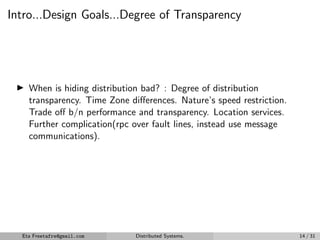 Intro...Design Goals...Degree of Transparency
▶ When is hiding distribution bad? : Degree of distribution
transparency. Time Zone differences. Nature’s speed restriction.
Trade off b/n performance and transparency. Location services.
Further complication(rpc over fault lines, instead use message
communications).
Eta Freetafre@gmail.com Distributed Systems. 14 / 31
 