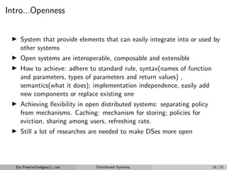 Intro...Openness
▶ System that provide elements that can easily integrate into or used by
other systems
▶ Open systems are interoperable, composable and extensible
▶ How to achieve: adhere to standard rule, syntax(names of function
and parameters, types of parameters and return values) ,
semantics(what it does); implementation independence, easily add
new components or replace existing one
▶ Achieving flexibility in open distributed systems: separating policy
from mechanisms. Caching: mechanism for storing; policies for
eviction, sharing among users, refreshing rate.
▶ Still a lot of researches are needed to make DSes more open
Eta Freetafre@gmail.com Distributed Systems. 15 / 31
 