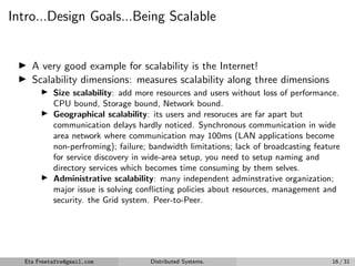 Intro...Design Goals...Being Scalable
▶ A very good example for scalability is the Internet!
▶ Scalability dimensions: measures scalability along three dimensions
▶ Size scalability: add more resources and users without loss of performance.
CPU bound, Storage bound, Network bound.
▶ Geographical scalability: its users and resoruces are far apart but
communication delays hardly noticed. Synchronous communication in wide
area network where communication may 100ms (LAN applications become
non-perfroming); failure; bandwidth limitations; lack of broadcasting feature
for service discovery in wide-area setup, you need to setup naming and
directory services which becomes time consuming by them selves.
▶ Administrative scalability: many independent adminstrative organization;
major issue is solving conflicting policies about resources, management and
security. the Grid system. Peer-to-Peer.
Eta Freetafre@gmail.com Distributed Systems. 16 / 31
 