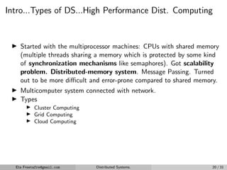 Intro...Types of DS...High Performance Dist. Computing
▶ Started with the multiprocessor machines: CPUs with shared memory
(multiple threads sharing a memory which is protected by some kind
of synchronization mechanisms like semaphores). Got scalability
problem. Distributed-memory system. Message Passing. Turned
out to be more difficult and error-prone compared to shared memory.
▶ Multicomputer system connected with network.
▶ Types
▶ Cluster Computing
▶ Grid Computing
▶ Cloud Computing
Eta Freetafre@gmail.com Distributed Systems. 20 / 31
 