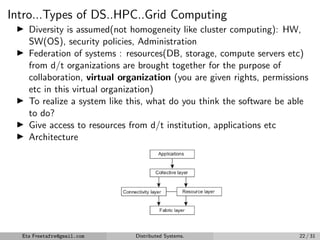 Intro...Types of DS..HPC..Grid Computing
▶ Diversity is assumed(not homogeneity like cluster computing): HW,
SW(OS), security policies, Administration
▶ Federation of systems : resources(DB, storage, compute servers etc)
from d/t organizations are brought together for the purpose of
collaboration, virtual organization (you are given rights, permissions
etc in this virtual organization)
▶ To realize a system like this, what do you think the software be able
to do?
▶ Give access to resources from d/t institution, applications etc
▶ Architecture
Figure: A layered arch. for grid computing
Eta Freetafre@gmail.com Distributed Systems. 22 / 31
 
