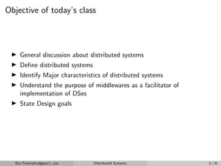 Objective of today’s class
▶ General discussion about distributed systems
▶ Define distributed systems
▶ Identify Major characteristics of distributed systems
▶ Understand the purpose of middlewares as a facilitator of
implementation of DSes
▶ State Design goals
Eta Freetafre@gmail.com Distributed Systems. 3 / 31
 