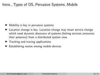 Intro...Types of DS..Pervasive Systems..Mobile
▶ Mobility is key in pervasive systems
▶ Location change is key. Location change may mean service change
which need dynamic discovery of systems (letting services announce
their presence) from a distributed system view.
▶ Tracking and tracing applications
▶ Establishing routes among mobile devices
Eta Freetafre@gmail.com Distributed Systems. 29 / 31
 