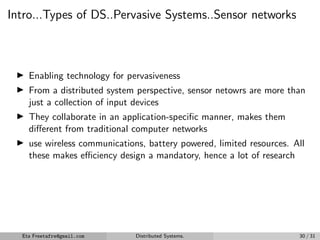 Intro...Types of DS..Pervasive Systems..Sensor networks
▶ Enabling technology for pervasiveness
▶ From a distributed system perspective, sensor netowrs are more than
just a collection of input devices
▶ They collaborate in an application-specific manner, makes them
different from traditional computer networks
▶ use wireless communications, battery powered, limited resources. All
these makes efficiency design a mandatory, hence a lot of research
Eta Freetafre@gmail.com Distributed Systems. 30 / 31
 