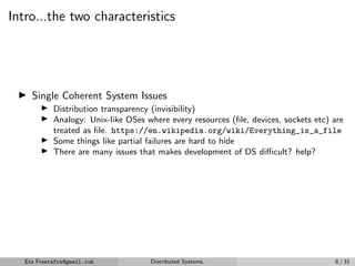 Intro...the two characteristics
▶ Single Coherent System Issues
▶ Distribution transparency (invisibility)
▶ Analogy: Unix-like OSes where every resources (file, devices, sockets etc) are
treated as file. https://en.wikipedia.org/wiki/Everything_is_a_file
▶ Some things like partial failures are hard to hide
▶ There are many issues that makes development of DS difficult? help?
Eta Freetafre@gmail.com Distributed Systems. 8 / 31
 