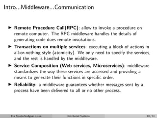 Intro...Middleware...Communication
▶ Remote Procedure Call(RPC): allow to invoke a procedure on
remote computer. The RPC middleware handles the details of
generating code does remote invokations.
▶ Transactions on multiple services: executing a block of actions in
all-or-nothing style (atomicity). We only need to specify the services,
and the rest is handled by the middleware.
▶ Service Composition (Web services, Microservices): middleware
standardizes the way these services are accessed and providing a
means to generate their functions in specific order.
▶ Reliability: a middleware guarantees whether messages sent by a
process have been delivered to all or no other process.
Eta Freetafre@gmail.com Distributed Systems. 10 / 31
 