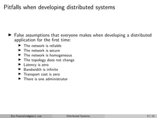 Pitfalls when developing distributed systems
▶ False assumptions that everyone makes when developing a distributed
application for the first time:
▶ The network is reliable
▶ The network is secure
▶ The network is homogeneous
▶ The topology does not change
▶ Latency is zero
▶ Bandwidth is infinite
▶ Transport cost is zero
▶ There is one administrator
Eta Freetafre@gmail.com Distributed Systems. 17 / 31
 