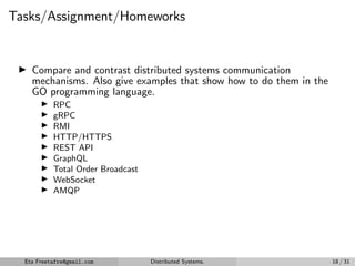 Tasks/Assignment/Homeworks
▶ Compare and contrast distributed systems communication
mechanisms. Also give examples that show how to do them in the
GO programming language.
▶ RPC
▶ gRPC
▶ RMI
▶ HTTP/HTTPS
▶ REST API
▶ GraphQL
▶ Total Order Broadcast
▶ WebSocket
▶ AMQP
Eta Freetafre@gmail.com Distributed Systems. 18 / 31
 