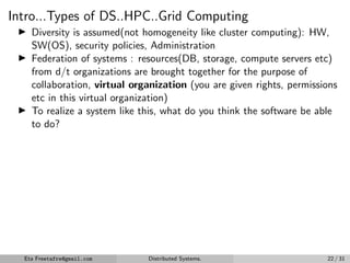 Intro...Types of DS..HPC..Grid Computing
▶ Diversity is assumed(not homogeneity like cluster computing): HW,
SW(OS), security policies, Administration
▶ Federation of systems : resources(DB, storage, compute servers etc)
from d/t organizations are brought together for the purpose of
collaboration, virtual organization (you are given rights, permissions
etc in this virtual organization)
▶ To realize a system like this, what do you think the software be able
to do?
Eta Freetafre@gmail.com Distributed Systems. 22 / 31
 
