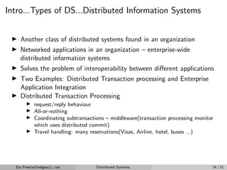 Intro...Types of DS...Distributed Information Systems
▶ Another class of distributed systems found in an organization
▶ Networked applications in an organization – enterprise-wide
distributed information systems
▶ Solves the problem of interoperability between different applications
▶ Two Examples: Distributed Transaction processing and Enterprise
Application Integration
▶ Distributed Transaction Processing
▶ request/reply behaviour
▶ All-or-nothing
▶ Coordinating subtransactions – middleware(transaction processing monitor
which uses distributed commit)
▶ Travel handling: many reservations(Visas, Airline, hotel, buses ...)
Eta Freetafre@gmail.com Distributed Systems. 24 / 31
 