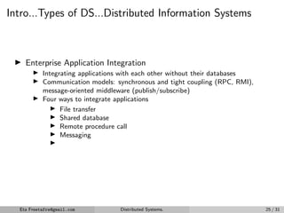 Intro...Types of DS...Distributed Information Systems
▶ Enterprise Application Integration
▶ Integrating applications with each other without their databases
▶ Communication models: synchronous and tight coupling (RPC, RMI),
message-oriented middleware (publish/subscribe)
▶ Four ways to integrate applications
▶ File transfer
▶ Shared database
▶ Remote procedure call
▶ Messaging
▶
Eta Freetafre@gmail.com Distributed Systems. 25 / 31
 