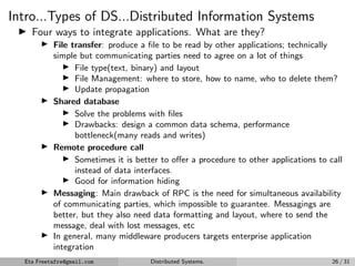 Intro...Types of DS...Distributed Information Systems
▶ Four ways to integrate applications. What are they?
▶ File transfer: produce a file to be read by other applications; technically
simple but communicating parties need to agree on a lot of things
▶ File type(text, binary) and layout
▶ File Management: where to store, how to name, who to delete them?
▶ Update propagation
▶ Shared database
▶ Solve the problems with files
▶ Drawbacks: design a common data schema, performance
bottleneck(many reads and writes)
▶ Remote procedure call
▶ Sometimes it is better to offer a procedure to other applications to call
instead of data interfaces.
▶ Good for information hiding
▶ Messaging: Main drawback of RPC is the need for simultaneous availability
of communicating parties, which impossible to guarantee. Messagings are
better, but they also need data formatting and layout, where to send the
message, deal with lost messages, etc
▶ In general, many middleware producers targets enterprise application
integration
Eta Freetafre@gmail.com Distributed Systems. 26 / 31
 