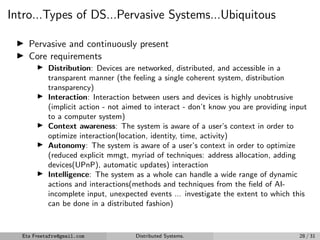 Intro...Types of DS...Pervasive Systems...Ubiquitous
▶ Pervasive and continuously present
▶ Core requirements
▶ Distribution: Devices are networked, distributed, and accessible in a
transparent manner (the feeling a single coherent system, distribution
transparency)
▶ Interaction: Interaction between users and devices is highly unobtrusive
(implicit action - not aimed to interact - don’t know you are providing input
to a computer system)
▶ Context awareness: The system is aware of a user’s context in order to
optimize interaction(location, identity, time, activity)
▶ Autonomy: The system is aware of a user’s context in order to optimize
(reduced explicit mmgt, myriad of techniques: address allocation, adding
devices(UPnP), automatic updates) interaction
▶ Intelligence: The system as a whole can handle a wide range of dynamic
actions and interactions(methods and techniques from the field of AI-
incomplete input, unexpected events ... investigate the extent to which this
can be done in a distributed fashion)
Eta Freetafre@gmail.com Distributed Systems. 28 / 31
 