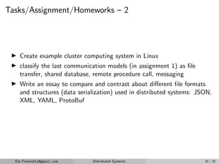 Tasks/Assignment/Homeworks – 2
▶ Create example cluster computing system in Linux
▶ classify the last communication models (in assignment 1) as file
transfer, shared database, remote procedure call, messaging
▶ Write an essay to compare and contrast about different file formats
and structures (data serialization) used in distributed systems: JSON,
XML, YAML, ProtoBuf
Eta Freetafre@gmail.com Distributed Systems. 31 / 31
 