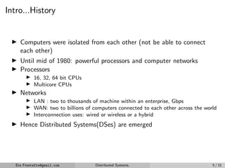 Intro...History
▶ Computers were isolated from each other (not be able to connect
each other)
▶ Until mid of 1980: powerful processors and computer networks
▶ Processors
▶ 16, 32, 64 bit CPUs
▶ Multicore CPUs
▶ Networks
▶ LAN : two to thousands of machine within an enterprise, Gbps
▶ WAN: two to billions of computers connected to each other across the world
▶ Interconnection uses: wired or wireless or a hybrid
▶ Hence Distributed Systems(DSes) are emerged
Eta Freetafre@gmail.com Distributed Systems. 5 / 31
 