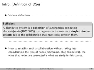 Intro...Definition of DSes
▶ Various definitions . . . . . . . . . . . . . . . . . . . . . . . . . . . . . . . . . . . . . . . . . . . . . . . .
Sufficient
A distributed system is a collection of autonomous computing
elements(nodes(HW, SW)) that appears to its users as a single coherent
system due to the collaboration that must exist between them.
. . . . . . . . . . . . . . . . . . . . . . . . . . . . . . . . . . . . . . . . . . . . . . . . . . . . . . . . . . . . . . . . . .
▶ How to establish such a collaboration without taking into
consideration the type of nodes(mainframe, plug computers), the
ways that nodes are connected is what we study in this course.
Eta Freetafre@gmail.com Distributed Systems. 6 / 31
 