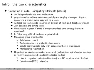 Intro...the two characteristics
▶ Collection of auto. Computing Elements (issues)
▶ act independently but must collaborate
▶ programmed to achieve common goals by exchanging messages. A good
analogy is a project work assigned to a team.
▶ At least the team needs to agree on division of work and deadlines(timing).
▶ Just consider the timing issue.
▶ What would happen if there is no synchronized time among the team
members?
▶ In DSes, very difficult to have a global clock.
▶ Managing group membership
▶ Admission control
▶ Authentication : a scalability bottleneck
▶ should communicate only with group members : trust issues
▶ Membership registration
▶ Organized as overlay networks: structured (well-defined set of nodes in a tree
or ring) vs unstructured (randomly selected nodes)
▶ How to organize nodes (architecture) in a DS requires a lot of effort
▶ Peer-to-peer(P2P) networks
Eta Freetafre@gmail.com Distributed Systems. 7 / 31
 