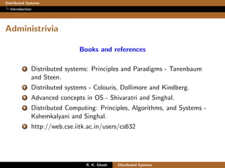 Distributed Systems
Introduction
Administrivia
Books and references
1 Distributed systems: Principles and Paradigms - Tanenbaum
and Steen.
2 Distributed systems - Colouris, Dollimore and Kindberg.
3 Advanced concepts in OS - Shivaratri and Singhal.
4 Distributed Computing: Principles, Algorithms, and Systems -
Kshemkalyani and Singhal.
5 http://web.cse.iitk.ac.in/users/cs632
R. K. Ghosh Distributed Systems
 