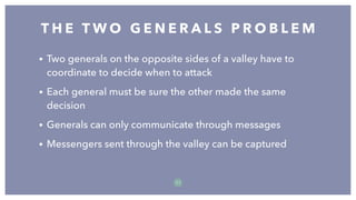 T H E T W O G E N E R A L S P R O B L E M
1 1
• Two generals on the opposite sides of a valley have to
coordinate to decide when to attack
• Each general must be sure the other made the same
decision
• Generals can only communicate through messages
• Messengers sent through the valley can be captured
 