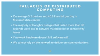 • On average 5.2 devices and 40.8 lines fail per day in
Microsoft data centers
• The majority of Google’s outages that lasted more than 30
seconds were due to network maintenance or connectivity
issues
• If network hardware doesn’t fail, software will
• We cannot rely on the network to deliver our communications
FA L L A C I E S O F D I S T R I B U T E D
C O M P U T I N G
2 9
 