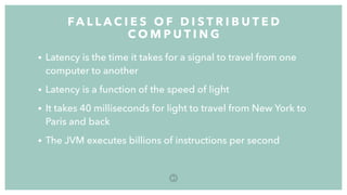 • Latency is the time it takes for a signal to travel from one
computer to another
• Latency is a function of the speed of light
• It takes 40 milliseconds for light to travel from New York to
Paris and back
• The JVM executes billions of instructions per second
FA L L A C I E S O F D I S T R I B U T E D
C O M P U T I N G
3 1
 
