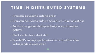 • Time can be used to enforce order
• Time can be used to enforce bounds on communications
• But time progresses independently in asynchronous
systems
• Clocks suffer from clock drift
• Even NTP can only synchronize clocks to within a few
milliseconds of each other
T I M E I N D I S T R I B U T E D S Y S T E M S
5 3
 