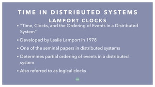 • “Time, Clocks, and the Ordering of Events in a Distributed
System”
• Developed by Leslie Lamport in 1978
• One of the seminal papers in distributed systems
• Determines partial ordering of events in a distributed
system
• Also referred to as logical clocks
T I M E I N D I S T R I B U T E D S Y S T E M S
5 5
L A M P O R T C L O C K S
 