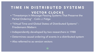 • “Timestamps in Message Passing Systems That Preserve the
Partial Ordering” - Colin J. Fidge
• “Virtual Time and Global States of Distributed Systems” -
Friedemann Mattern
• Independently developed by two researchers in 1988
• Determines causal ordering of events in a distributed system
• Also referred to as version vectors
T I M E I N D I S T R I B U T E D S Y S T E M S
5 7
V E C T O R C L O C K S
 