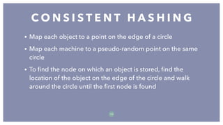 • Map each object to a point on the edge of a circle
• Map each machine to a pseudo-random point on the same
circle
• To ﬁnd the node on which an object is stored, ﬁnd the
location of the object on the edge of the circle and walk
around the circle until the ﬁrst node is found
C O N S I S T E N T H A S H I N G
7 0
 
