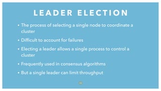 L E A D E R E L E C T I O N
7 5
• The process of selecting a single node to coordinate a
cluster
• Difﬁcult to account for failures
• Electing a leader allows a single process to control a
cluster
• Frequently used in consensus algorithms
• But a single leader can limit throughput
 