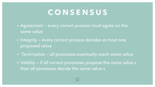 • Agreement — every correct process must agree on the
same value
• Integrity — every correct process decides at most one
proposed value
• Termination — all processes eventually reach some value
• Validity — if all correct processes propose the same value v
then all processes decide the same value v
C O N S E N S U S
7 9
 