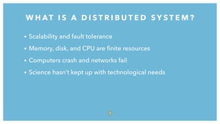 • Scalability and fault tolerance
• Memory, disk, and CPU are ﬁnite resources
• Computers crash and networks fail
• Science hasn’t kept up with technological needs
W H AT I S A D I S T R I B U T E D S Y S T E M ?
9
 