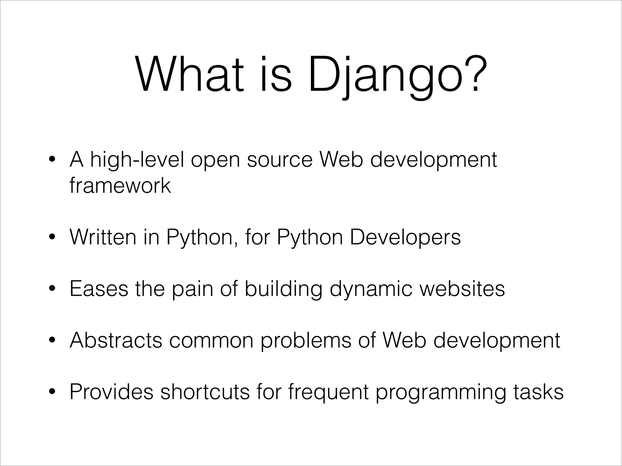 What is Django?
• A high-level open source Web development
framework
• Written in Python, for Python Developers
• Eases the pain of building dynamic websites
• Abstracts common problems of Web development
• Provides shortcuts for frequent programming tasks
 